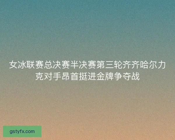 女冰联赛总决赛半决赛第三轮齐齐哈尔力克对手昂首挺进金牌争夺战
