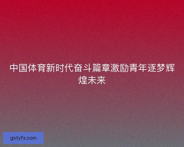 中国体育新时代奋斗篇章激励青年逐梦辉煌未来