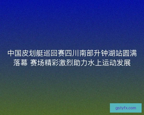 中国皮划艇巡回赛四川南部升钟湖站圆满落幕 赛场精彩激烈助力水上运动发展